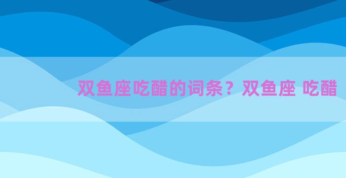 双鱼座吃醋的词条？双鱼座 吃醋